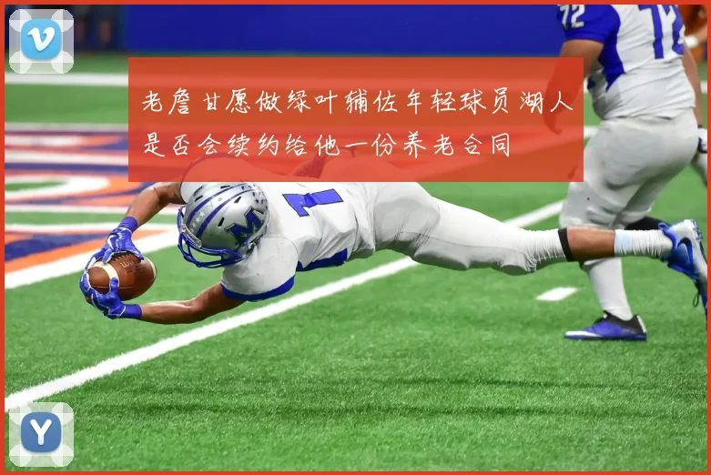 老詹甘愿做绿叶辅佐年轻球员湖人是否会续约给他一份养老合同