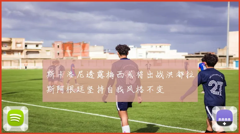 斯卡洛尼透露梅西或将出战洪都拉斯阿根廷坚持自我风格不变