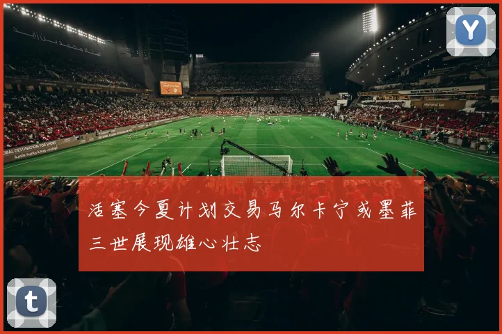 活塞今夏计划交易马尔卡宁或墨菲三世展现雄心壮志