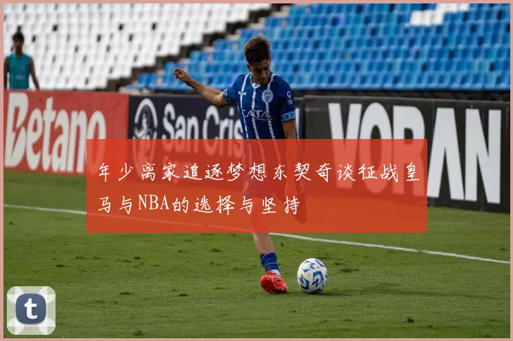 年少离家追逐梦想东契奇谈征战皇马与NBA的选择与坚持