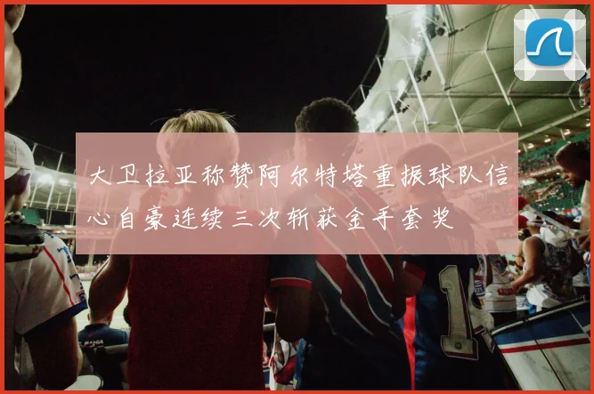大卫拉亚称赞阿尔特塔重振球队信心自豪连续三次斩获金手套奖