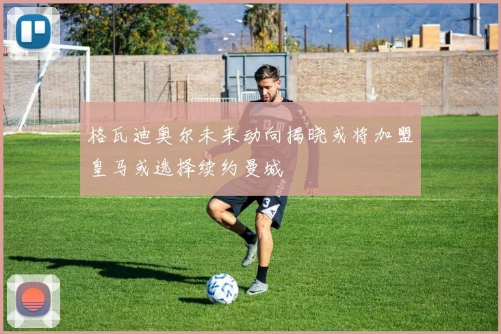 格瓦迪奥尔未来动向揭晓或将加盟皇马或选择续约曼城