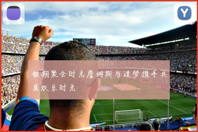 假期聚会时光詹姆斯与追梦携手共度欢乐时光