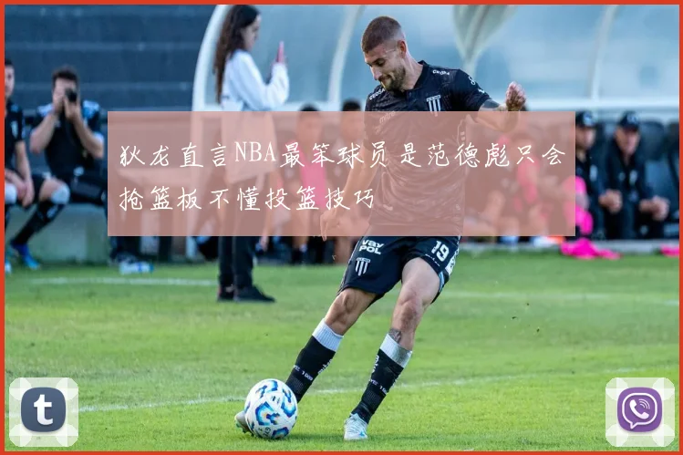狄龙直言NBA最笨球员是范德彪只会抢篮板不懂投篮技巧
