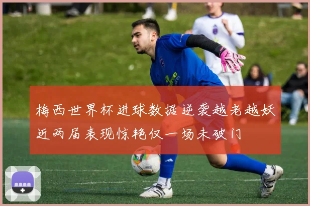 梅西世界杯进球数据逆袭越老越妖近两届表现惊艳仅一场未破门