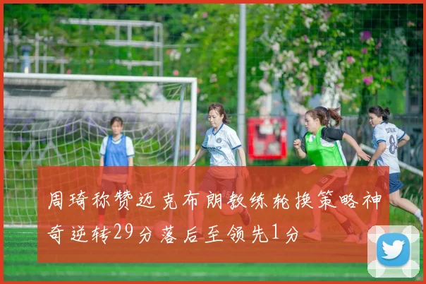 周琦称赞迈克布朗教练轮换策略神奇逆转29分落后至领先1分