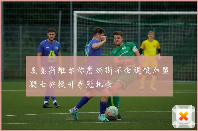 麦克斯维尔称詹姆斯不会退役加盟骑士将提升夺冠机会