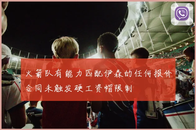 火箭队有能力匹配伊森的任何报价合同未触发硬工资帽限制
