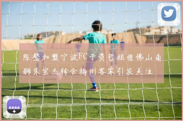 陈骜加盟宁波FC于贵哲租借佛山南狮朱宝杰转会梅州客家引发关注
