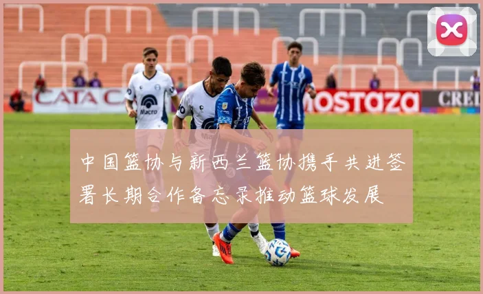 中国篮协与新西兰篮协携手共进签署长期合作备忘录推动篮球发展
