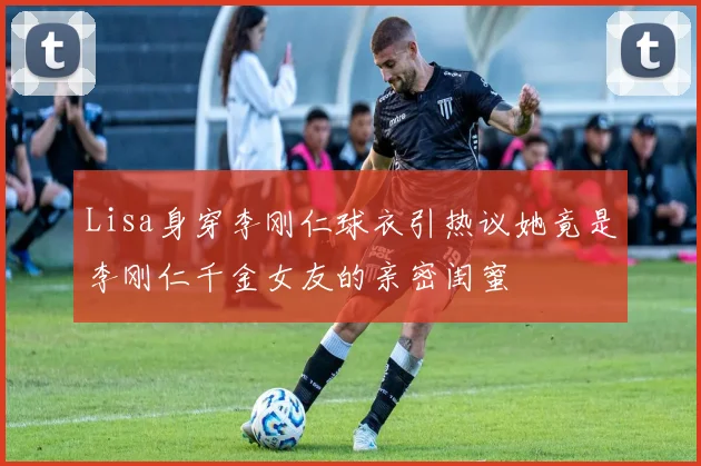 Lisa身穿李刚仁球衣引热议她竟是李刚仁千金女友的亲密闺蜜
